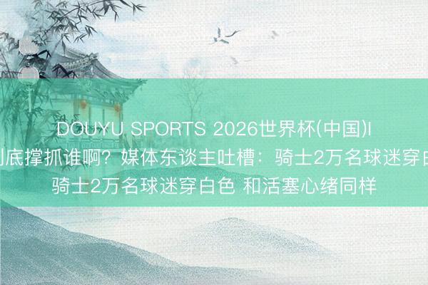 DOUYU SPORTS 2026世界杯(中国)IOS/安卓官方下载 到底撑抓谁啊？媒体东谈主吐槽：骑士2万名球迷穿白色 和活塞心绪同样