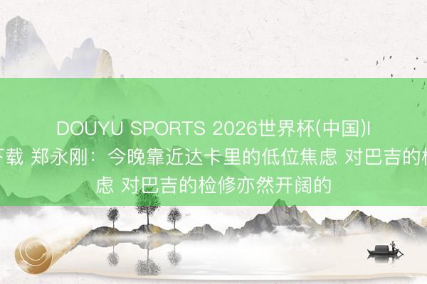 DOUYU SPORTS 2026世界杯(中国)IOS/安卓官方下载 郑永刚：今晚靠近达卡里的低位焦虑 对巴吉的检修亦然开阔的
