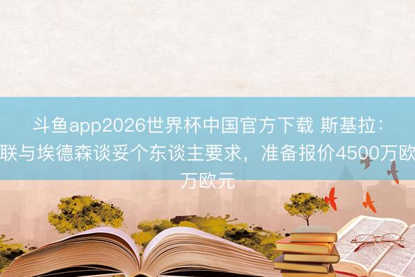 斗鱼app2026世界杯中国官方下载 斯基拉：曼联与埃德森谈妥个东谈主要求，准备报价4500万欧元