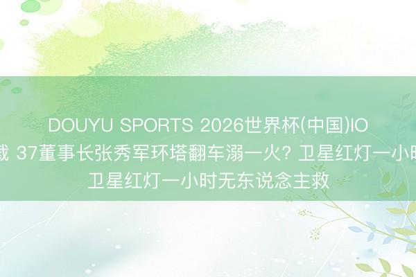 DOUYU SPORTS 2026世界杯(中国)IOS/安卓官方下载 37董事长张秀军环塔翻车溺一火? 卫星红灯一小时无东说念主救
