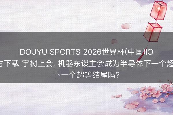 DOUYU SPORTS 2026世界杯(中国)IOS/安卓官方下载 宇树上会， 机器东谈主会成为半导体下一个超等结尾吗?