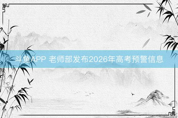 斗鱼APP 老师部发布2026年高考预警信息