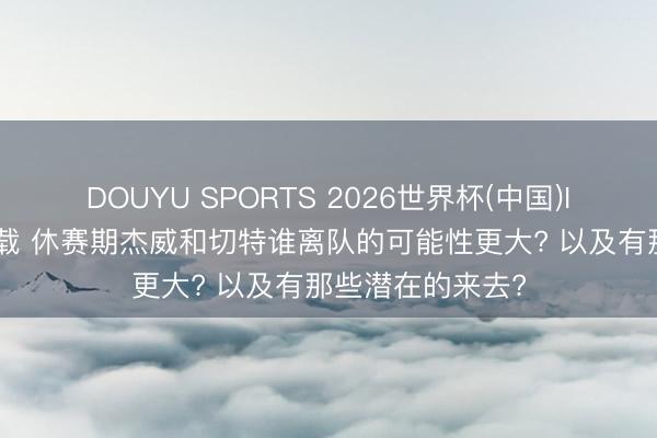 DOUYU SPORTS 2026世界杯(中国)IOS/安卓官方下载 休赛期杰威和切特谁离队的可能性更大? 以及有那些潜在的来去?