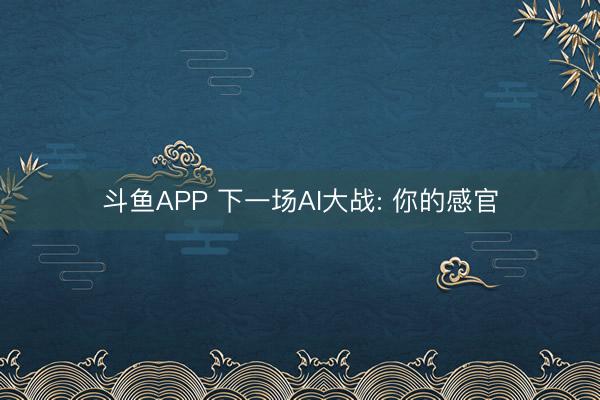 斗鱼APP 下一场AI大战: 你的感官