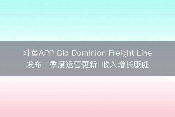 斗鱼APP Old Dominion Freight Line发布二季度运营更新: 收入增长康健