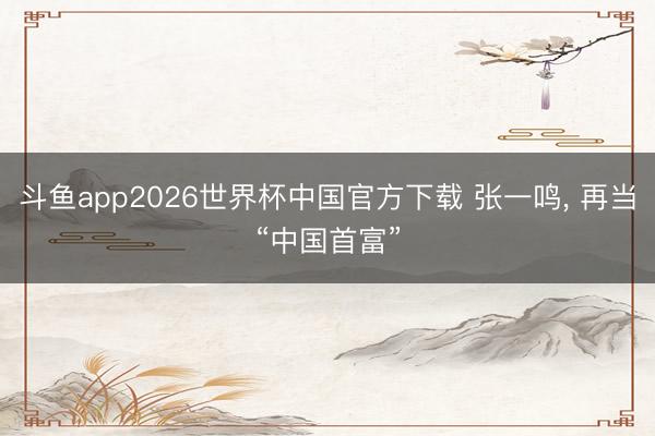 斗鱼app2026世界杯中国官方下载 张一鸣， 再当“中国首富”