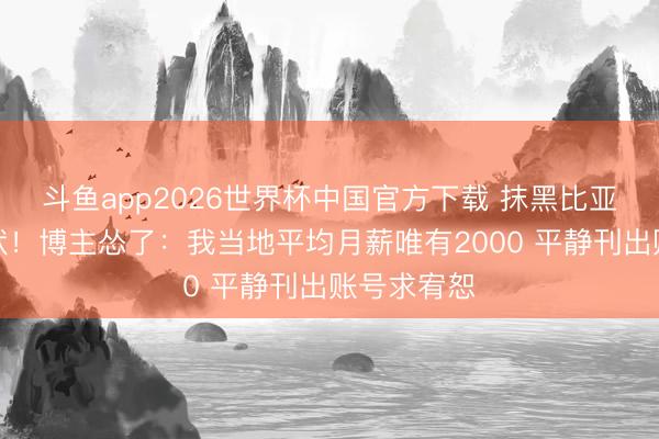 斗鱼app2026世界杯中国官方下载 抹黑比亚迪后遭告状!博主怂了:我当地平均月薪唯有2000 平静刊出账号求宥恕