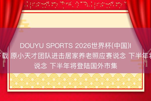 DOUYU SPORTS 2026世界杯(中国)IOS/安卓官方下载 原小天才团队进击居家养老照应赛说念 下半年将登陆国外市集