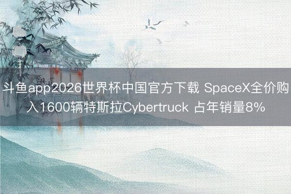 斗鱼app2026世界杯中国官方下载 SpaceX全价购入1600辆特斯拉Cybertruck 占年销量8%