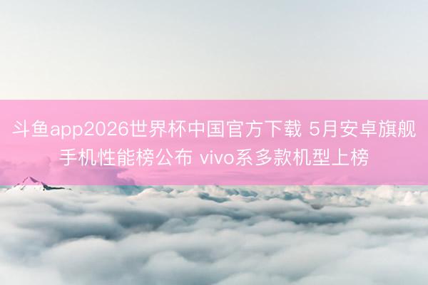 斗鱼app2026世界杯中国官方下载 5月安卓旗舰手机性能榜公布 vivo系多款机型上榜