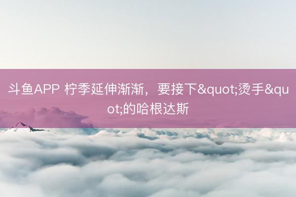 斗鱼APP 柠季延伸渐渐，要接下"烫手"的哈根达斯