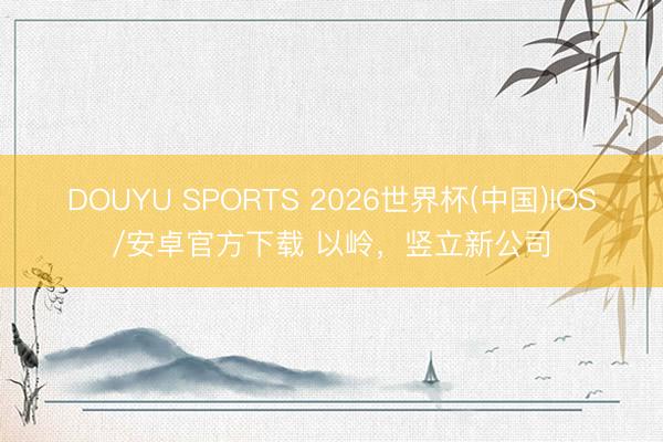 DOUYU SPORTS 2026世界杯(中国)IOS/安卓官方下载 以岭，竖立新公司