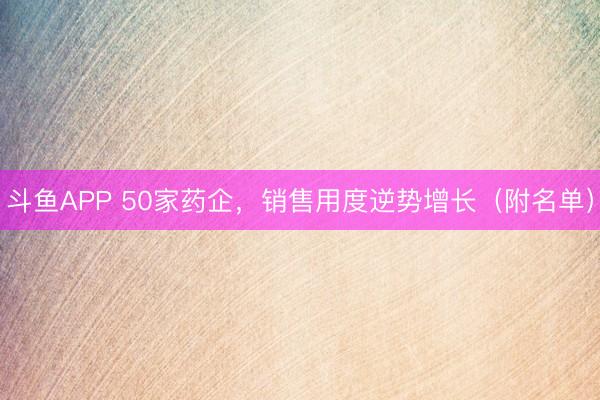 斗鱼APP 50家药企，销售用度逆势增长（附名单）