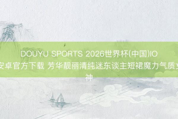 DOUYU SPORTS 2026世界杯(中国)IOS/安卓官方下载 芳华靓丽清纯迷东谈主短裙魔力气质女神
