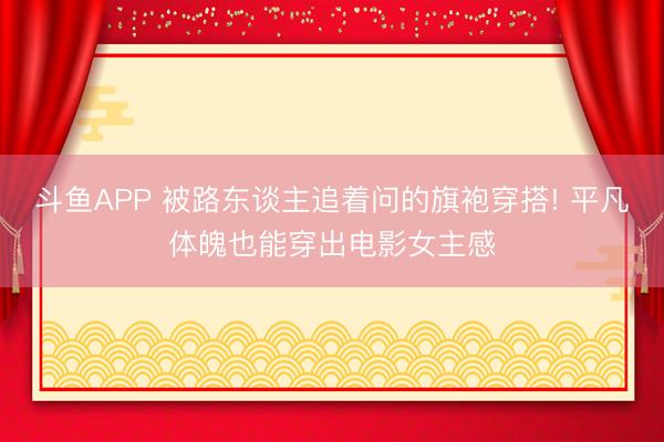 斗鱼APP 被路东谈主追着问的旗袍穿搭! 平凡体魄也能穿出电影女主感