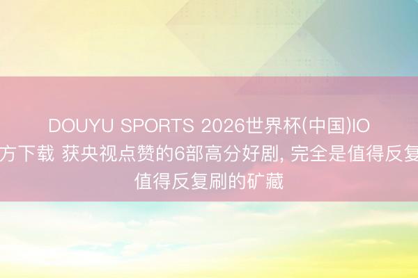 DOUYU SPORTS 2026世界杯(中国)IOS/安卓官方下载 获央视点赞的6部高分好剧, 完全是值得反复刷的矿藏