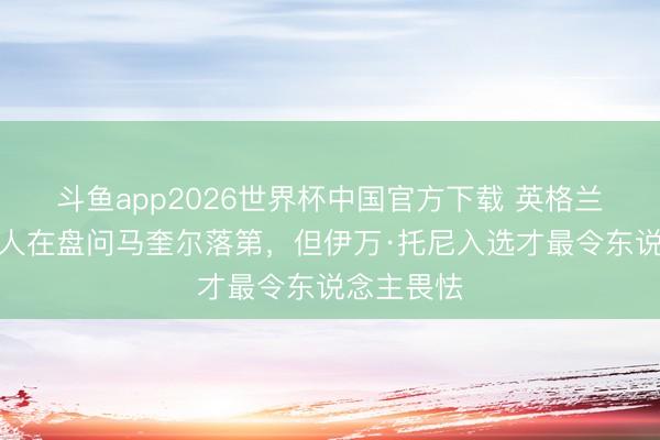 斗鱼app2026世界杯中国官方下载 英格兰名宿：王人在盘问马奎尔落第，但伊万·托尼入选才最令东说念主畏怯