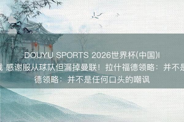 DOUYU SPORTS 2026世界杯(中国)IOS/安卓官方下载 感谢服从球队但漏掉曼联！拉什福德领略：并不是任何口头的嘲讽