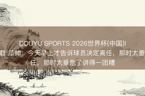 DOUYU SPORTS 2026世界杯(中国)IOS/安卓官方下载 瓜帅：今天早上才告诉球员决定离任，那时太垂危了讲得一团糟