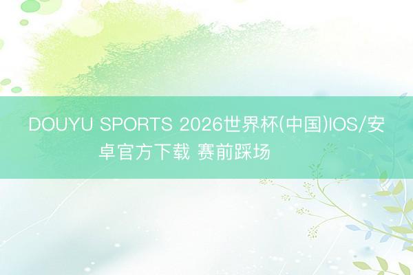 DOUYU SPORTS 2026世界杯(中国)IOS/安卓官方下载 赛前踩场 ​​​