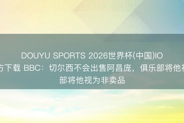 DOUYU SPORTS 2026世界杯(中国)IOS/安卓官方下载 BBC:切尔西不会出售阿昌庞,俱乐部将他视为非卖品