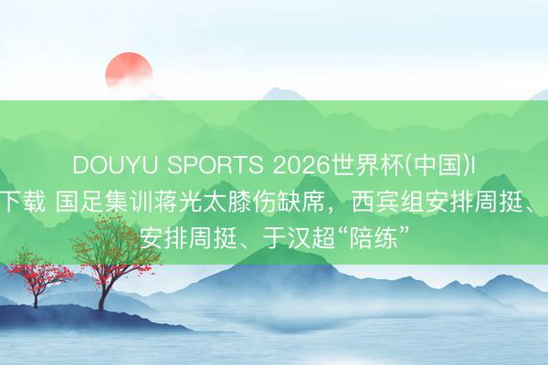 DOUYU SPORTS 2026世界杯(中国)IOS/安卓官方下载 国足集训蒋光太膝伤缺席，西宾组安排周挺、于汉超“陪练”