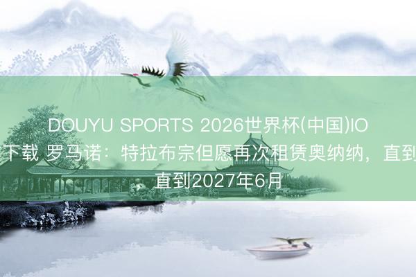 DOUYU SPORTS 2026世界杯(中国)IOS/安卓官方下载 罗马诺：特拉布宗但愿再次租赁奥纳纳，直到2027年6月