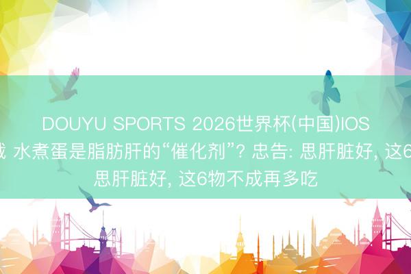 DOUYU SPORTS 2026世界杯(中国)IOS/安卓官方下载 水煮蛋是脂肪肝的“催化剂”? 忠告: 思肝脏好， 这6物不成再多吃