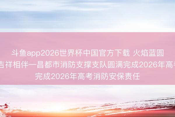 斗鱼app2026世界杯中国官方下载 火焰蓝圆满护航 逐梦路吉祥相伴—昌都市消防支撑支队圆满完成2026年高考消防安保责任