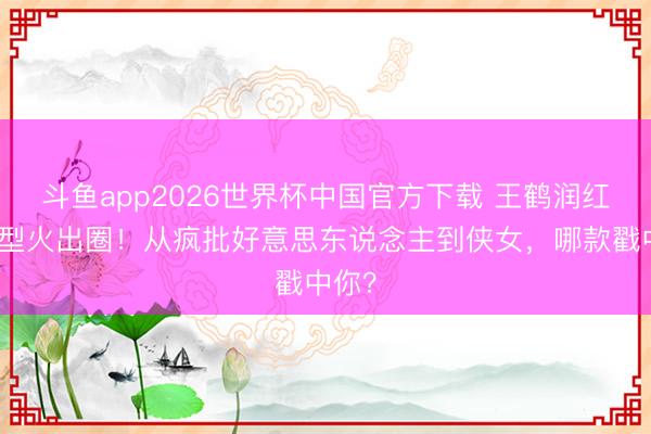 斗鱼app2026世界杯中国官方下载 王鹤润红衣造型火出圈！从疯批好意思东说念主到侠女，哪款戳中你？