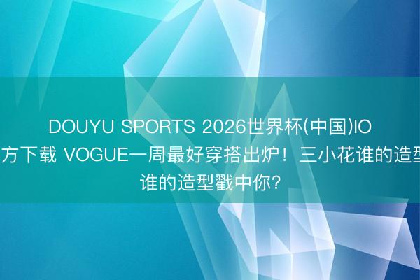 DOUYU SPORTS 2026世界杯(中国)IOS/安卓官方下载 VOGUE一周最好穿搭出炉！三小花谁的造型戳中你？