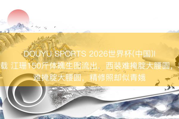 DOUYU SPORTS 2026世界杯(中国)IOS/安卓官方下载 江珊150斤体魄生图流出，西装难掩腚大腰圆，精修照却似青娥