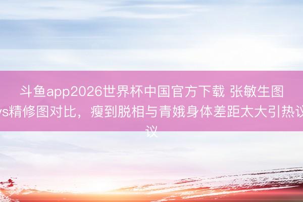 斗鱼app2026世界杯中国官方下载 张敏生图vs精修图对比,瘦到脱相与青娥身体差距太大引热议