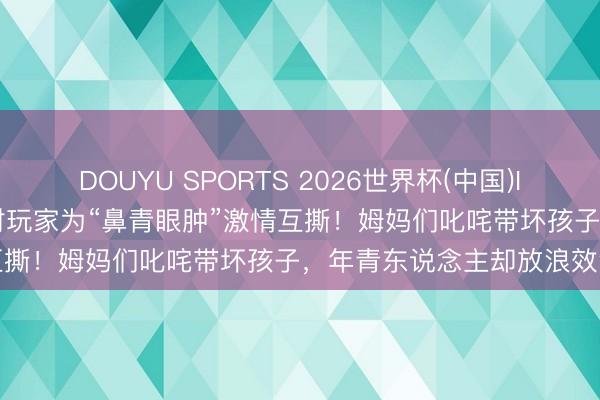 DOUYU SPORTS 2026世界杯(中国)IOS/安卓官方下载 蛋仔派对玩家为“鼻青眼肿”激情互撕！姆妈们叱咤带坏孩子，年青东说念主却放浪效法