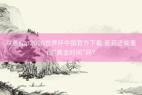 斗鱼app2026世界杯中国官方下载 医药还能重回“黄金时间”吗?