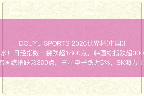 DOUYU SPORTS 2026世界杯(中国)IOS/安卓官方下载 全线跳水!日经指数一霎跌超1800点,韩国综指跌超300点,三星电子跌近5%,SK海力士跌超4%
