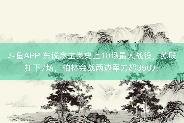 斗鱼APP 东说念主类史上10场最大战役，苏联扛下7场，柏林会战两边军力超350万