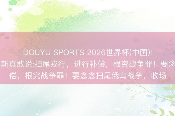 DOUYU SPORTS 2026世界杯(中国)IOS/安卓官方下载 卡拉斯真敢说:扫尾戎行，进行补偿，根究战争罪！要念念扫尾俄乌战争，收场