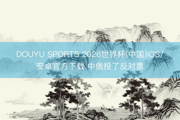 DOUYU SPORTS 2026世界杯(中国)IOS/安卓官方下载 中俄投了反对票