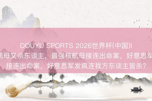 DOUYU SPORTS 2026世界杯(中国)IOS/安卓官方下载 烧完航母又杀东谈主，最强核航母接连出命案，好意思军发疯连我方东谈主皆杀？