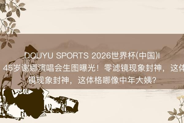 DOUYU SPORTS 2026世界杯(中国)IOS/安卓官方下载 45岁谢娜演唱会生图曝光！零滤镜现象封神，这体格哪像中年大姨？