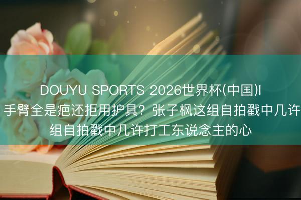 DOUYU SPORTS 2026世界杯(中国)IOS/安卓官方下载 手臂全是疤还拒用护具？张子枫这组自拍戳中几许打工东说念主的心