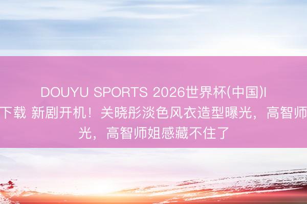 DOUYU SPORTS 2026世界杯(中国)IOS/安卓官方下载 新剧开机！关晓彤淡色风衣造型曝光，高智师姐感藏不住了