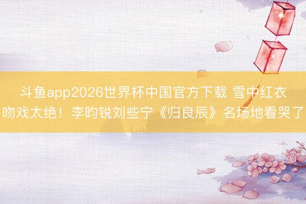 斗鱼app2026世界杯中国官方下载 雪中红衣吻戏太绝！李昀锐刘些宁《归良辰》名场地看哭了