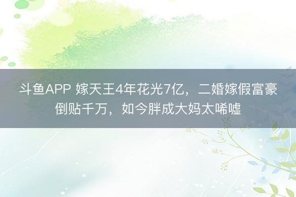 斗鱼APP 嫁天王4年花光7亿,二婚嫁假富豪倒贴千万,如今胖成大妈太唏嘘