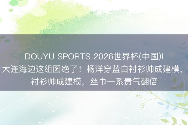 DOUYU SPORTS 2026世界杯(中国)IOS/安卓官方下载 大连海边这组图绝了!杨洋穿蓝白衬衫帅成建模,丝巾一系贵气翻倍
