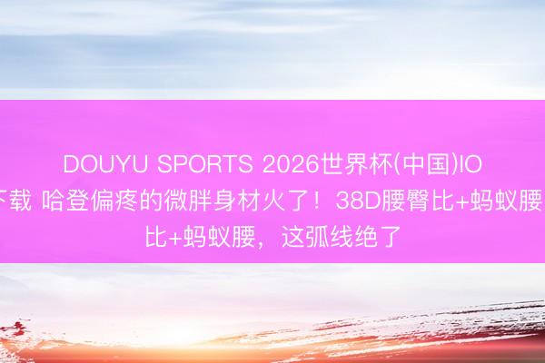 DOUYU SPORTS 2026世界杯(中国)IOS/安卓官方下载 哈登偏疼的微胖身材火了!38D腰臀比+蚂蚁腰,这弧线绝了