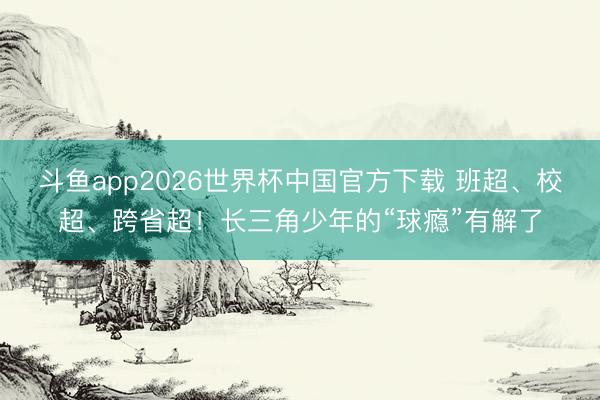 斗鱼app2026世界杯中国官方下载 班超、校超、跨省超！长三角少年的“球瘾”有解了