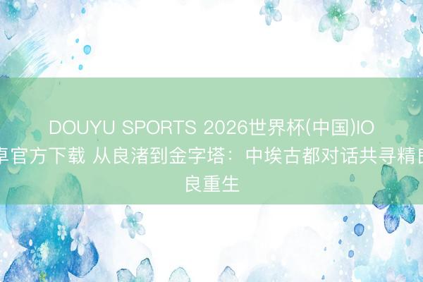 DOUYU SPORTS 2026世界杯(中国)IOS/安卓官方下载 从良渚到金字塔：中埃古都对话共寻精良重生
