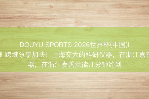 DOUYU SPORTS 2026世界杯(中国)IOS/安卓官方下载 跨域分享加快！上海交大的科研仪器，在浙江嘉善竟能几分钟约到